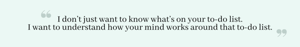 Quote: I don't just want to know what's on your to-do list. I want to understand how your mind works around that to-do list.