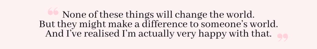 Quote: None of these things will change the world. But they might make a difference to someone's world.